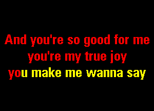 And you're so good for me

you're my true joy
you make me wanna say