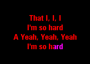 That I, I. I
I'm so hard

A Yeah, Yeah, Yeah
I'm so hard