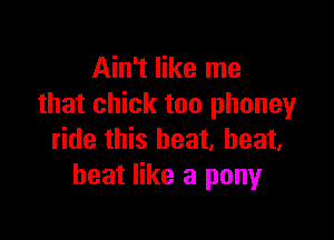 Ain't like me
that chick too phoneyr

ride this heat, heat,
heat like a pony