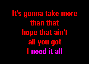 It's gonna take more
than that

hope that ain't
all you got
I need it all