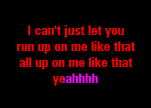 I can't iust let you
run up on me like that

all up on me like that
yeahhhh