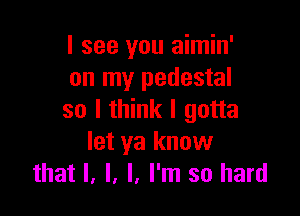 I see you aimin'
on my pedestal

so I think I gotta
let ya know
that l, l, I, I'm so hard