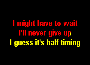 I might have to wait

I'll never give up
I guess it's half timing