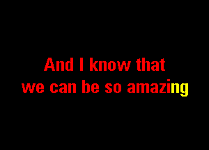 And I know that

we can he so amazing