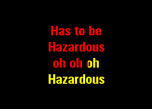 Has to he
Hazardous

oh oh oh
Hazardous