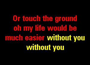 0r touch the ground
oh my life would be

much easier without you
without you