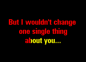 But I wouldn't change

one single thing
about you...