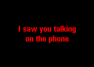 I saw you talking

on the phone