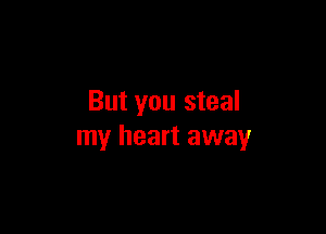 But you steal

my heart away