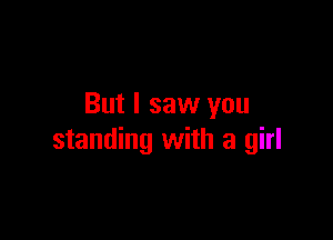 But I saw you

standing with a girl