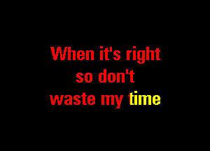 When it's right

so don't
waste my time