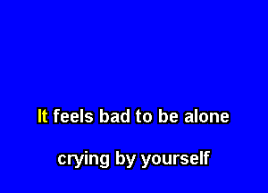 It feels bad to be alone

crying by yourself