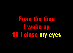 From the time

I wake up
till I close my eyes