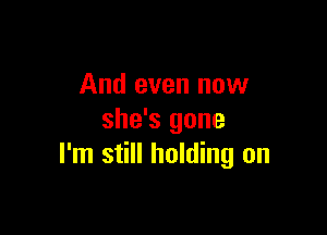 And even now

she's gone
I'm still holding on