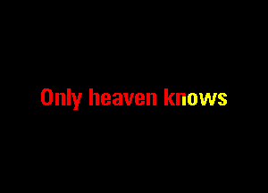 Only heaven knows