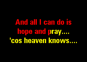 And all I can do is

hope and pray....
'cos heaven knows....