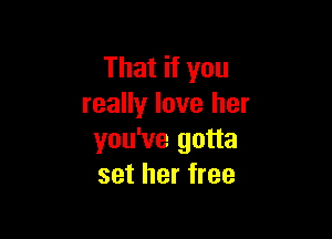That if you
really love her

you've gotta
set her free