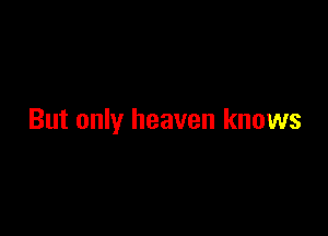 But only heaven knows