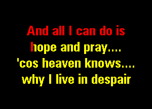 And all I can do is
hope and pray....

'cos heaven knows....
why I live in despair