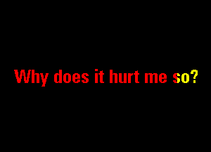 Why does it hurt me so?