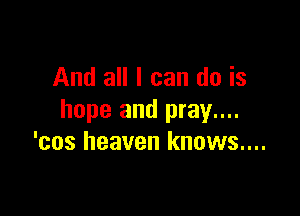 And all I can do is

hope and pray....
'cos heaven knows....