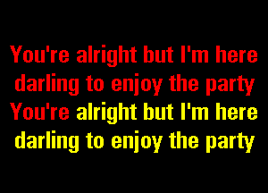 You're alright but I'm here
darling to enioy the party
You're alright but I'm here
darling to enioy the party