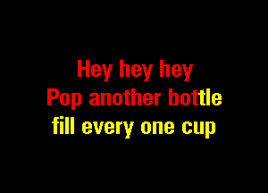 Hey hey hey

Pop another bottle
fill every one cup