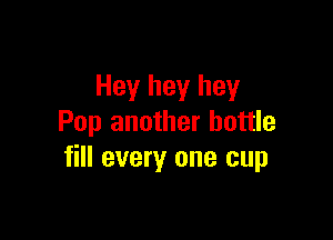 Hey hey hey

Pop another bottle
fill every one cup