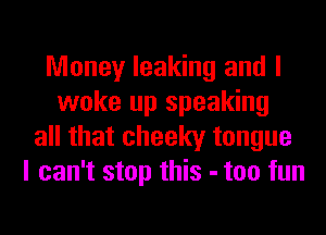 Money leaking and I
woke up speaking
all that cheeky tongue
I can't stop this - too fun