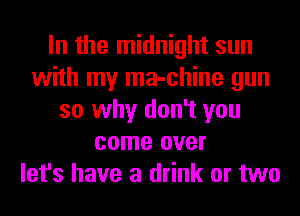 In the midnight sun
with my ma-chine gun
so why don't you
come over
let's have a drink or two