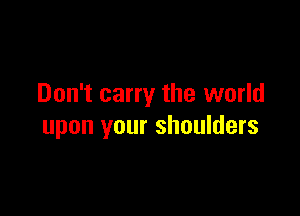 Don't carry the world

upon your shoulders