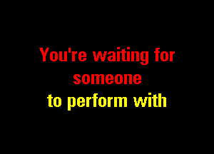 You're waiting for

someone
to perform with