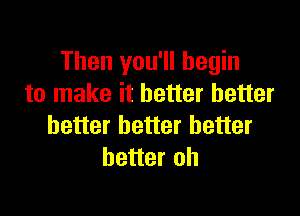 Then you'll begin
to make it better better

better better better
better oh