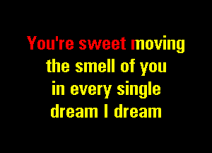 You're sweet moving
the smell of you

in every single
dream I dream