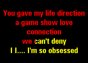 You gave my life direction
a game show love

connec on
we can't deny
I l.... I'm so obsessed