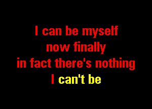 I can be myself
now finally

in fact there's nothing
I can't he