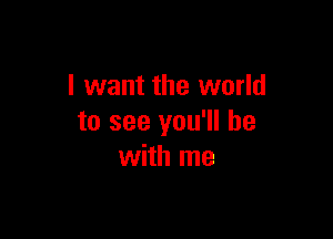 I want the world

to see you'll be
with me
