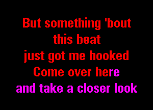 But something 'hout
this heat

just got me hooked
Come over here
and take a closer look