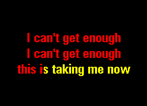 I can't get enough

I can't get enough
this is taking me now