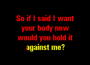 So if I said I want
your body now

would you hold it
against me?