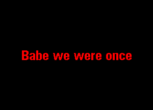 Babe we were once