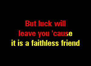 But luck will

leave you 'cause
it is a faithless friend