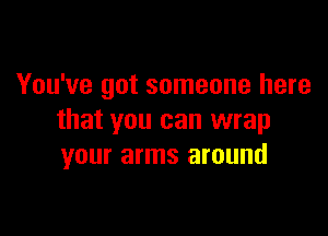 You've got someone here

that you can wrap
your arms around