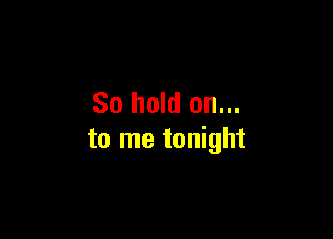 So hold on...

to me tonight