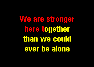 We are stronger
here together

than we could
ever be alone