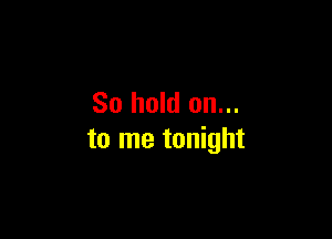 So hold on...

to me tonight