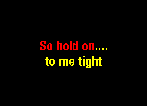 So hold on....

to me tight