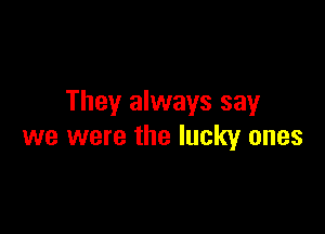 They always say

we were the lucky ones
