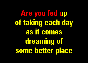 Are you fed up
of taking each day

as it comes
dreaming of
some better place