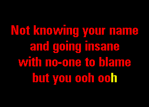 Not knowing your name
and going insane
with no-one to blame
but you ooh ooh